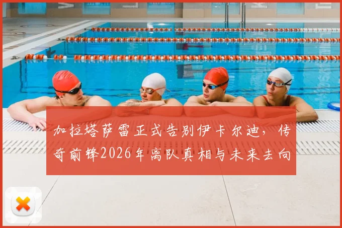 加拉塔萨雷正式告别伊卡尔迪，传奇前锋2026年离队真相与未来去向深度分析