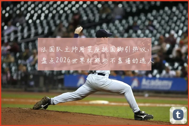 法国队主帅用星座挑国脚引热议，盘点2026世界杯那些不靠谱的选人玄学