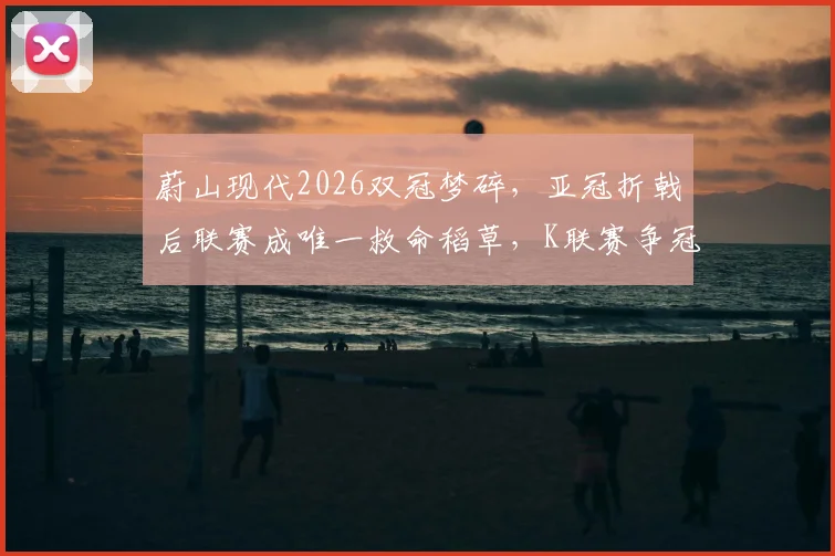 蔚山现代2026双冠梦碎,亚冠折戟后联赛成唯一救命稻草,K联赛争冠形势全面解析