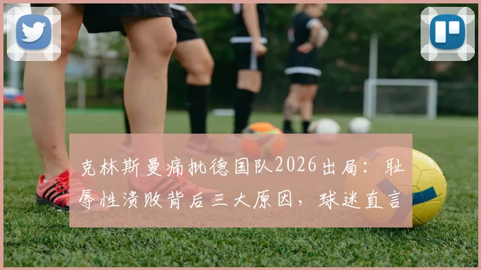 克林斯曼痛批德国队2026出局:耻辱性溃败背后三大原因,球迷直言无法接受