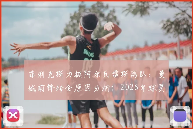 菲利克斯力挺阿尔瓦雷斯离队，曼城前锋转会原因分析：2026年球员心态解读与未来去向探讨