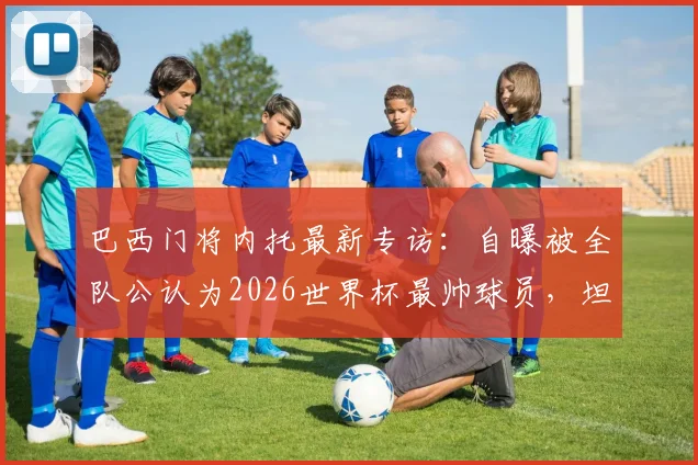 巴西门将内托最新专访：自曝被全队公认为2026世界杯最帅球员，坦言大家都为C罗感到由衷高兴，队友真实评价曝光
