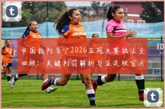 中国裁判马宁2026亚冠决赛执法全回顾：关键判罚解析与亚足联官方认可评价分析