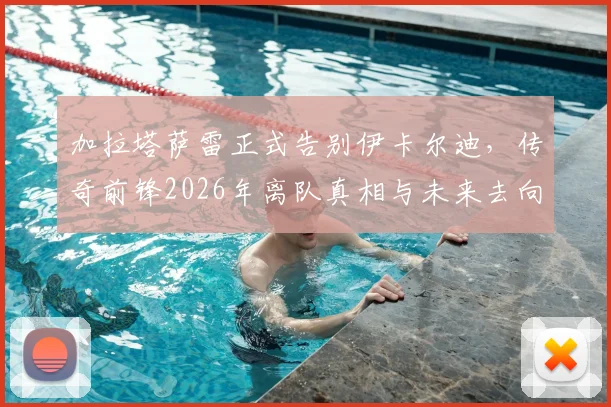 加拉塔萨雷正式告别伊卡尔迪,传奇前锋2026年离队真相与未来去向深度分析