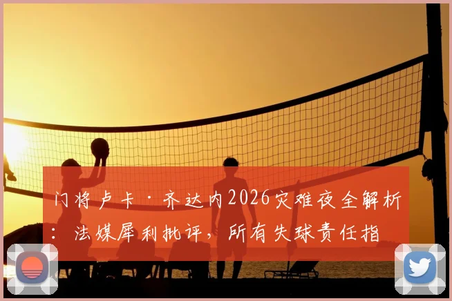 门将卢卡·齐达内2026灾难夜全解析：法媒犀利批评，所有失球责任指向引热议