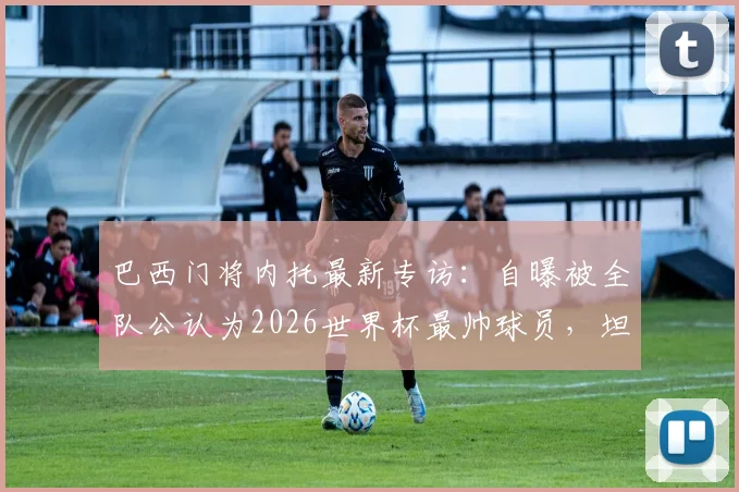 巴西门将内托最新专访：自曝被全队公认为2026世界杯最帅球员，坦言大家都为C罗感到由衷高兴，队友真实评价曝光