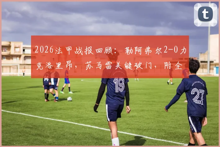 2026法甲战报回顾：勒阿弗尔2-0力克洛里昂，苏马雷关键破门，附全场数据深度解读