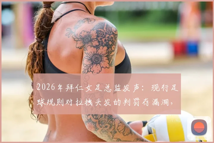2026年拜仁女足总监发声：现行足球规则对拉拽头发的判罚存漏洞，球员长发已成赛场新焦点