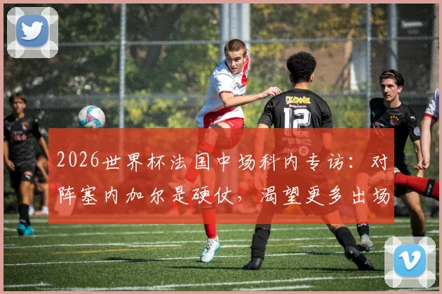2026世界杯法国中场科内专访：对阵塞内加尔是硬仗，渴望更多出场时间，个人技术特点与竞争分析