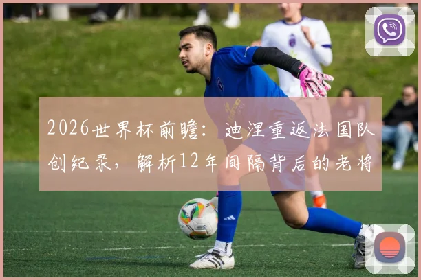 2026世界杯前瞻：迪涅重返法国队创纪录，解析12年间隔背后的老将价值与阵容深度