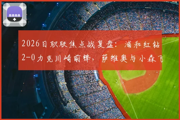 2026日职联焦点战复盘:浦和红钻2-0力克川崎前锋,萨维奥与小森飞绚如何联手制胜?附两队历史交锋记录解读