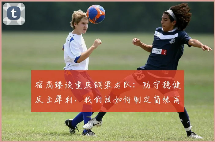 宿茂臻谈重庆铜梁龙队:防守稳健反击犀利,我们该如何制定简练高效的战术应对策略?