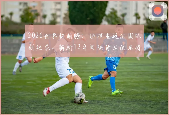 2026世界杯前瞻:迪涅重返法国队创纪录,解析12年间隔背后的老将价值与阵容深度