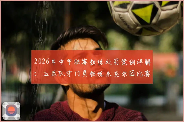 2026年中甲联赛教练处罚案例详解：玉昆队守门员教练米克尔因比赛不当行为被官方罚款2万元