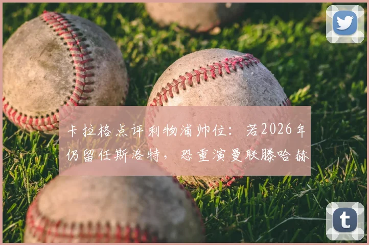 卡拉格点评利物浦帅位：若2026年仍留任斯洛特，恐重演曼联滕哈赫式困局，未来前景分析