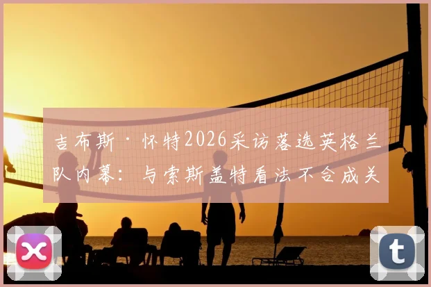 吉布斯·怀特2026采访落选英格兰队内幕：与索斯盖特看法不合成关键，诺丁汉森林核心未来前景分析