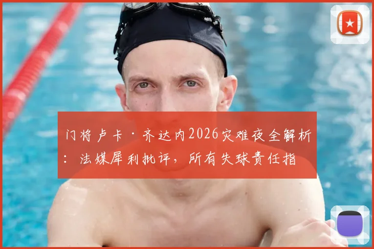门将卢卡·齐达内2026灾难夜全解析:法媒犀利批评,所有失球责任指向引热议