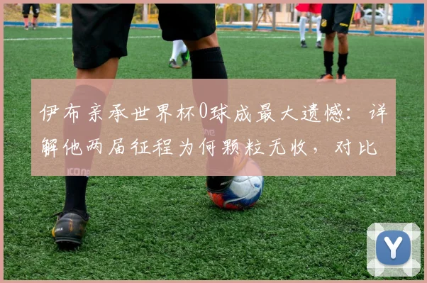 伊布亲承世界杯0球成最大遗憾：详解他两届征程为何颗粒无收，对比梅西2026神迹数据