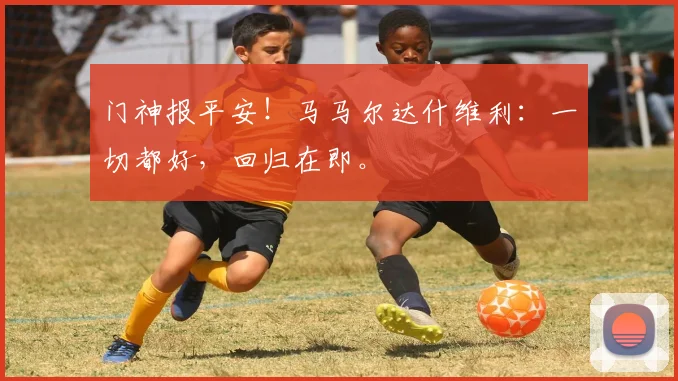 门神报平安！马马尔达什维利：一切都好，回归在即。