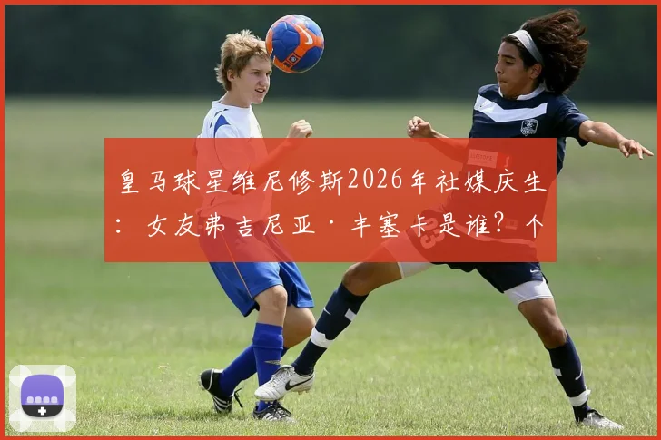 皇马球星维尼修斯2026年社媒庆生：女友弗吉尼亚·丰塞卡是谁？个人资料、模特生涯及恩爱瞬间全解读