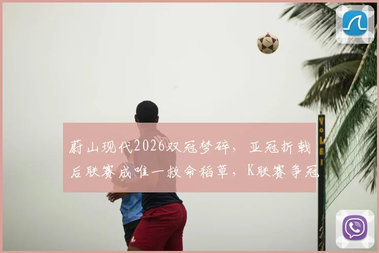 蔚山现代2026双冠梦碎，亚冠折戟后联赛成唯一救命稻草，K联赛争冠形势全面解析
