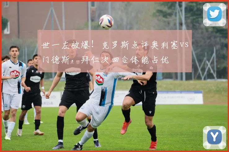 世一左被爆！克罗斯点评奥利塞vs门德斯，拜仁次回合体能占优
