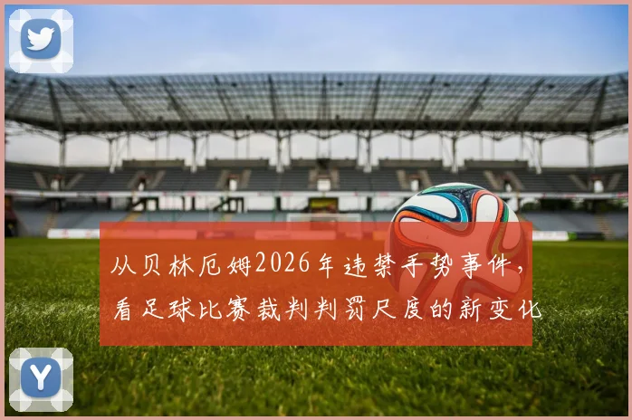 从贝林厄姆2026年违禁手势事件，看足球比赛裁判判罚尺度的新变化与球员沟通技巧