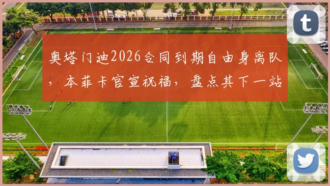 奥塔门迪2026合同到期自由身离队，本菲卡官宣祝福，盘点其下一站潜在去向与对球队后防影响