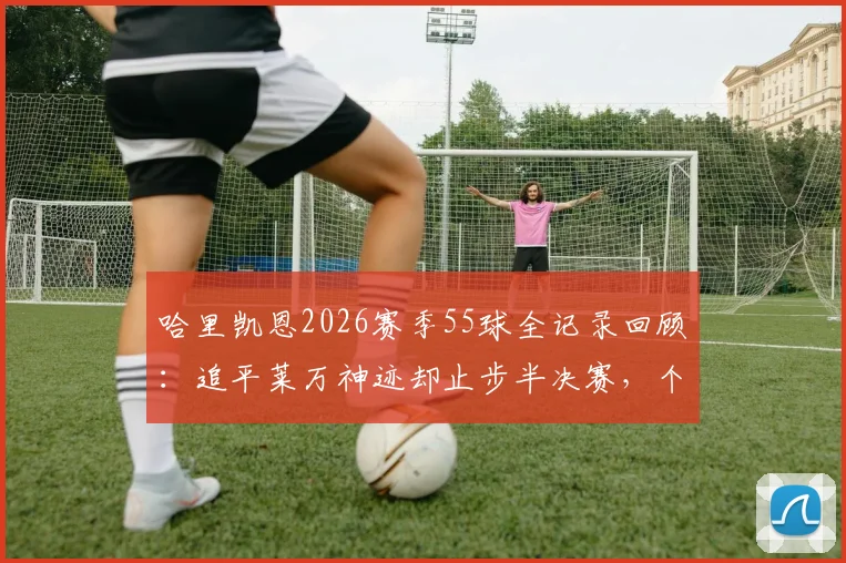 哈里凯恩2026赛季55球全记录回顾：追平莱万神迹却止步半决赛，个人荣誉与团队成绩如何权衡？