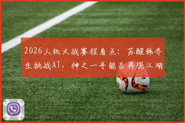 2026人机大战赛程看点：苏醒韩乔生挑战AI，神之一手能否再现江湖？