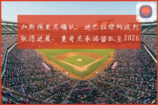 加斯佩里尼确认：迪巴拉续约谈判取得进展，曼奇尼承诺留队至2026