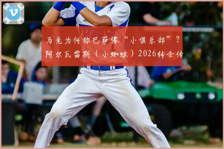 马竞为何称巴萨像“小俱乐部”？阿尔瓦雷斯（小蜘蛛）2026转会传闻是真是假，深度剖析背后博弈
