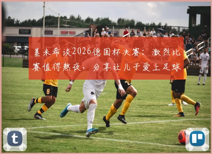 基米希谈2026德国杯决赛：激烈比赛值得熬夜，分享让儿子爱上足球的育儿心得