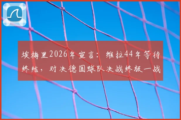 埃梅里2026年宣言:维拉44年等待终结,对决德国球队决战终极一战全解析