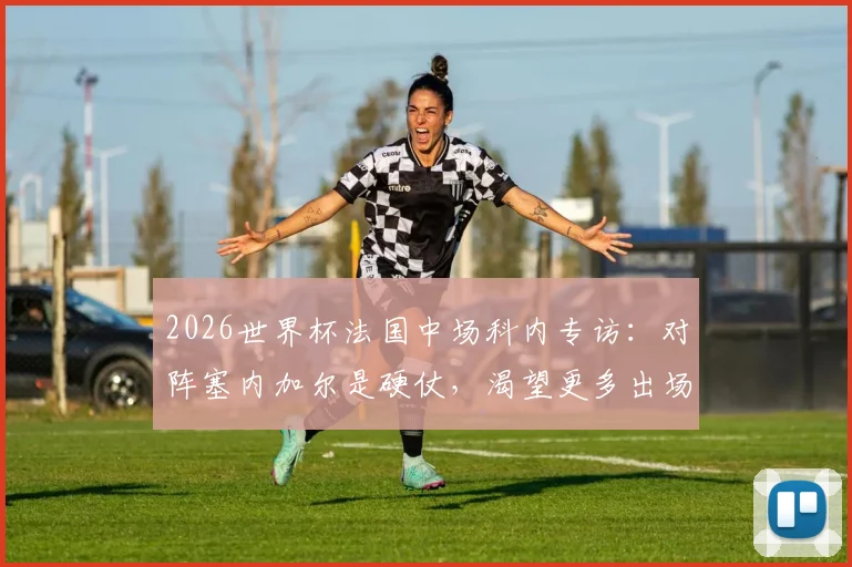 2026世界杯法国中场科内专访：对阵塞内加尔是硬仗，渴望更多出场时间，个人技术特点与竞争分析