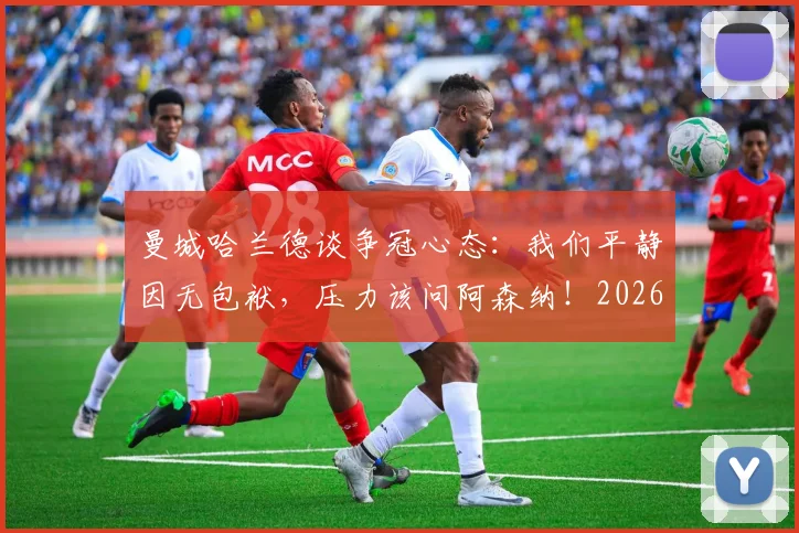 曼城哈兰德谈争冠心态：我们平静因无包袱，压力该问阿森纳！2026英超心理战解读