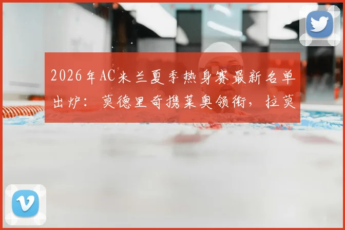 2026年AC米兰夏季热身赛最新名单出炉:莫德里奇携莱奥领衔,拉莫斯等新援在列,完整阵容前瞻