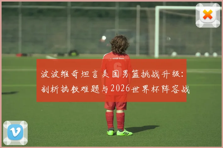 波波维奇坦言美国男篮挑战升级：剖析执教难题与2026世界杯阵容战术调整关键