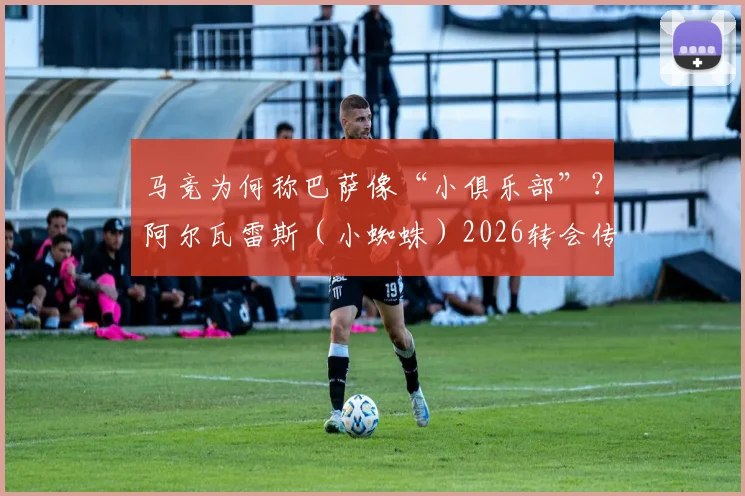 马竞为何称巴萨像“小俱乐部”？阿尔瓦雷斯（小蜘蛛）2026转会传闻是真是假，深度剖析背后博弈