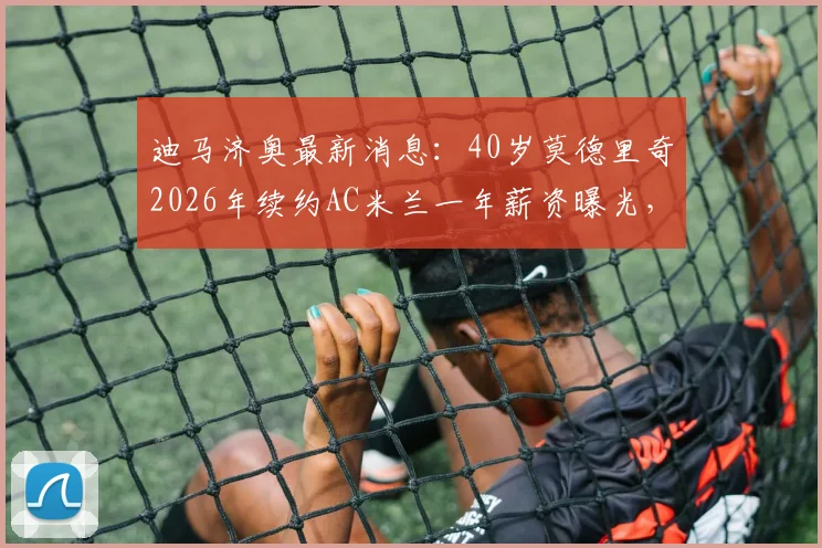 迪马济奥最新消息：40岁莫德里奇2026年续约AC米兰一年薪资曝光，高龄球星为何获留用？
