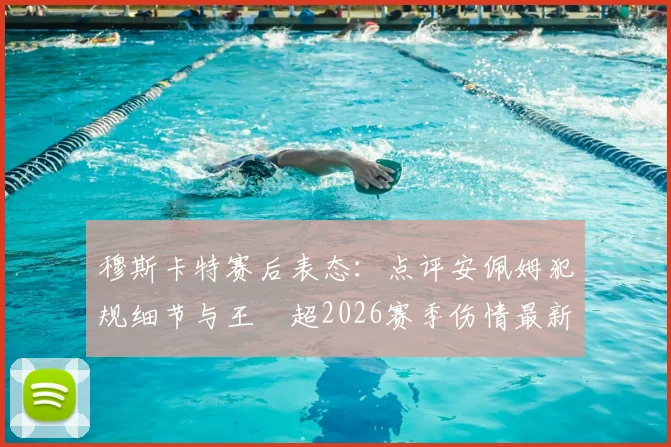穆斯卡特赛后表态:点评安佩姆犯规细节与王燊超2026赛季伤情最新动态,解析对球队的影响
