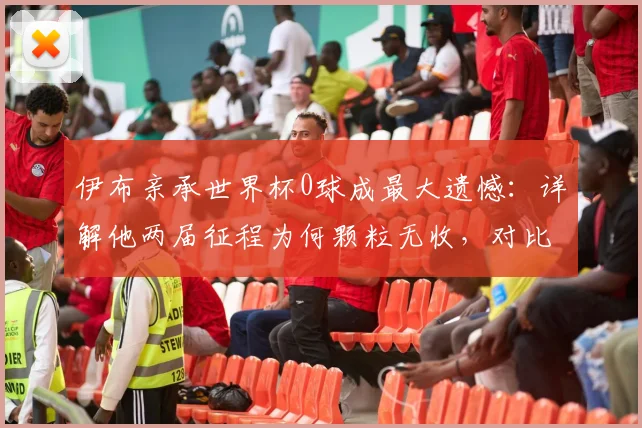 伊布亲承世界杯0球成最大遗憾：详解他两届征程为何颗粒无收，对比梅西2026神迹数据