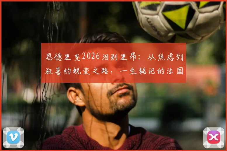 恩德里克2026泪别里昂：从焦虑到狂喜的蜕变之路，一生铭记的法国情缘