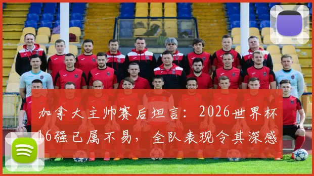加拿大主帅赛后坦言：2026世界杯16强已属不易，全队表现令其深感自豪与骄傲
