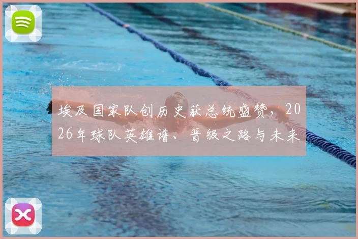 埃及国家队创历史获总统盛赞，2026年球队英雄谱、晋级之路与未来展望全解析