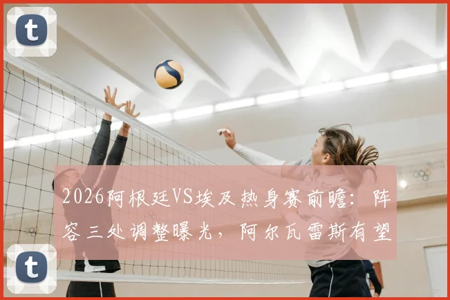 2026阿根廷VS埃及热身赛前瞻：阵容三处调整曝光，阿尔瓦雷斯有望锁定首发，战术解析一览