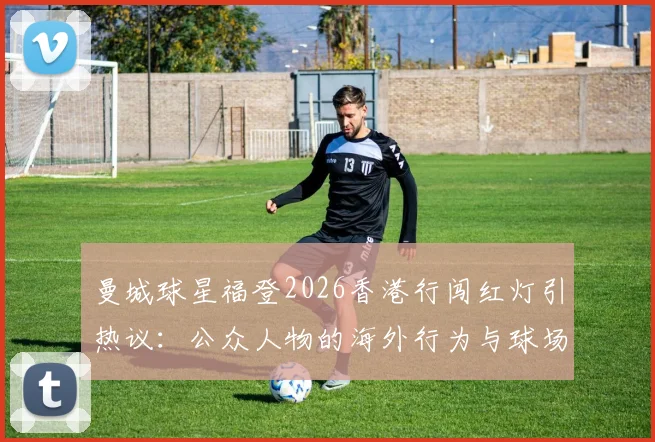 曼城球星福登2026香港行闯红灯引热议:公众人物的海外行为与球场表现该如何平衡?