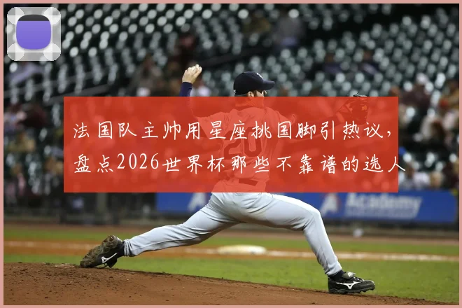 法国队主帅用星座挑国脚引热议,盘点2026世界杯那些不靠谱的选人玄学