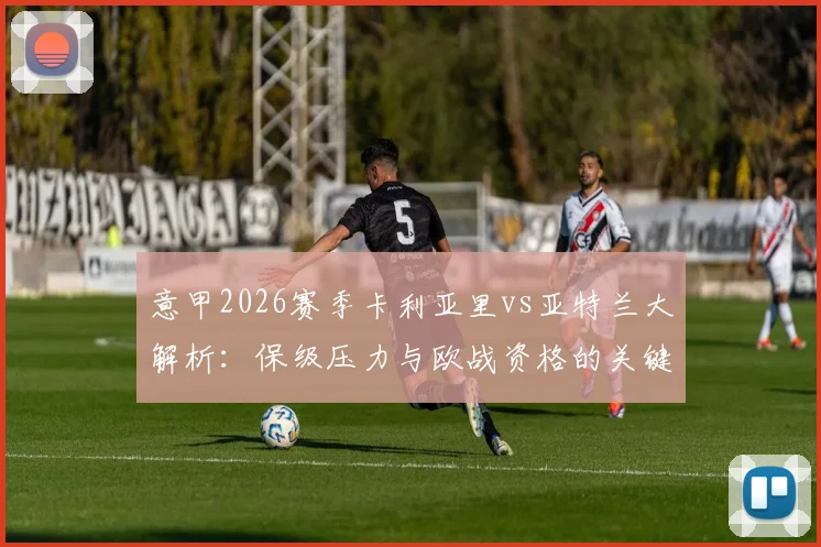意甲2026赛季卡利亚里vs亚特兰大解析：保级压力与欧战资格的关键对决，客队近期战绩成疑
