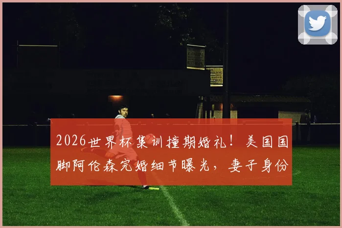 2026世界杯集训撞期婚礼!美国国脚阿伦森完婚细节曝光,妻子身份及连夜归队引热议